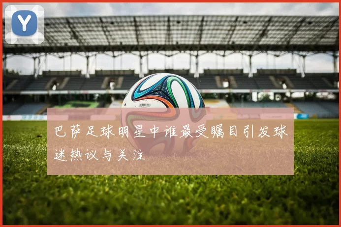 巴萨足球明星中谁最受瞩目引发球迷热议与关注