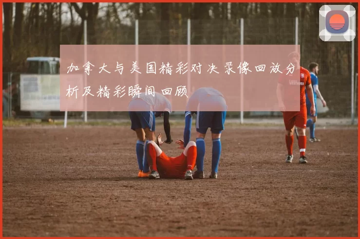加拿大与美国精彩对决录像回放分析及精彩瞬间回顾