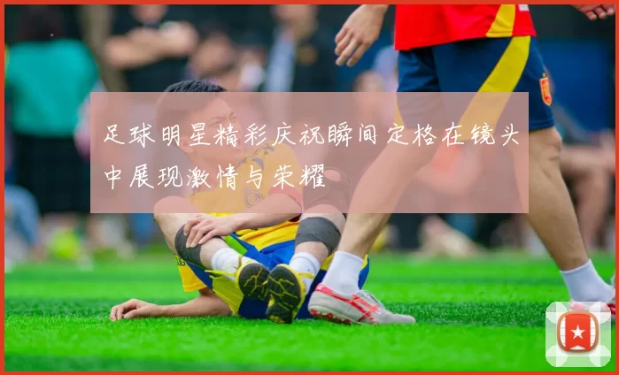 足球明星精彩庆祝瞬间定格在镜头中展现激情与荣耀