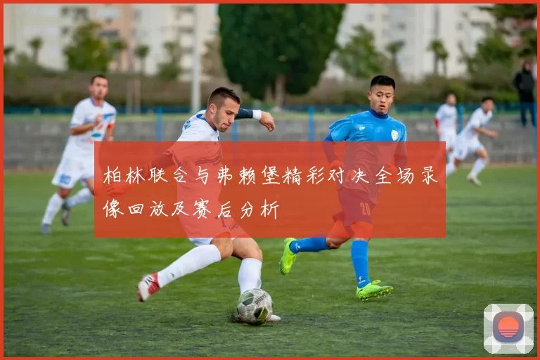 柏林联合与弗赖堡精彩对决全场录像回放及赛后分析