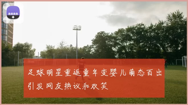 足球明星重返童年变婴儿萌态百出引发网友热议和欢笑