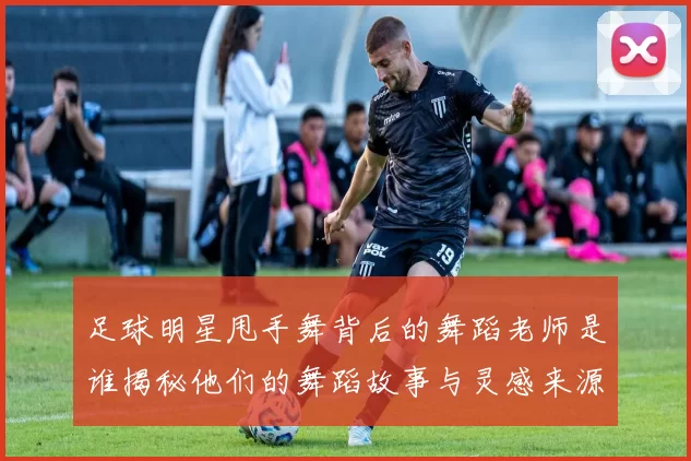 足球明星甩手舞背后的舞蹈老师是谁揭秘他们的舞蹈故事与灵感来源