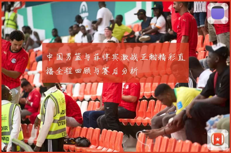 中国男篮与菲律宾激战正酣精彩直播全程回顾与赛后分析