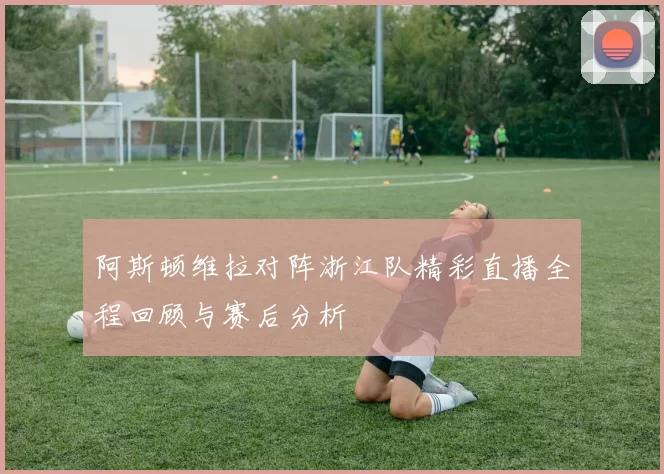 阿斯顿维拉对阵浙江队精彩直播全程回顾与赛后分析