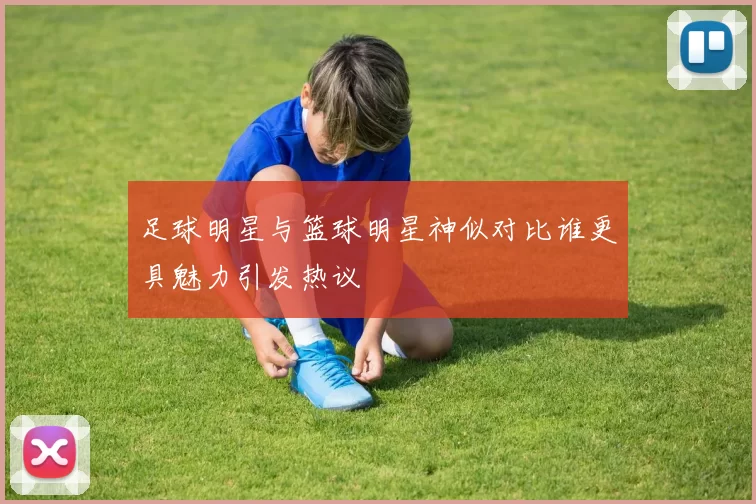 足球明星与篮球明星神似对比谁更具魅力引发热议