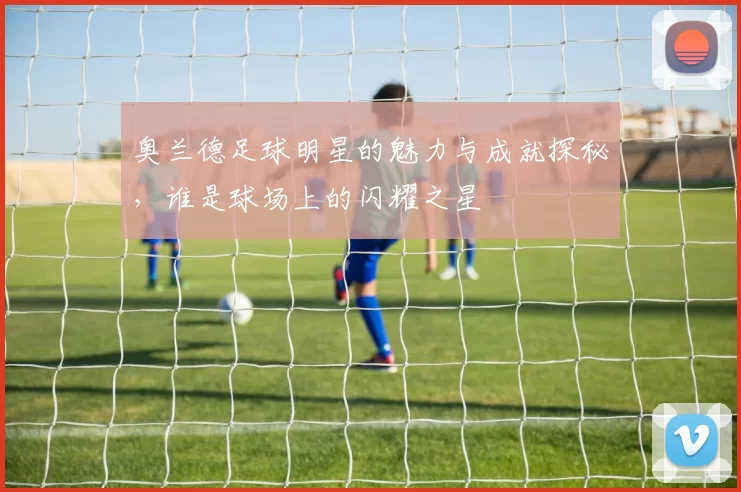奥兰德足球明星的魅力与成就探秘，谁是球场上的闪耀之星