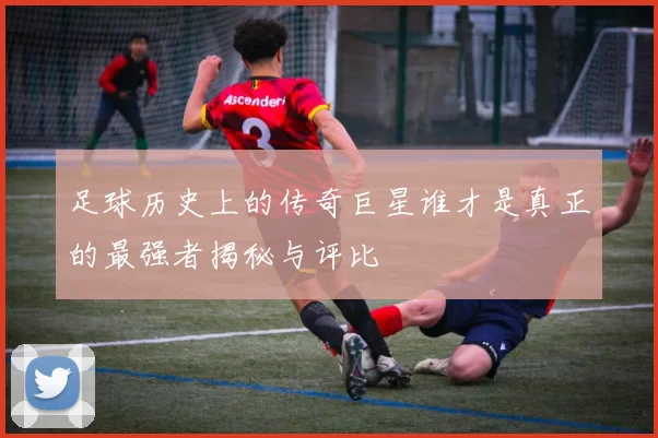 足球历史上的传奇巨星谁才是真正的最强者揭秘与评比