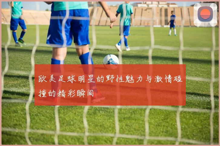 欧美足球明星的野性魅力与激情碰撞的精彩瞬间