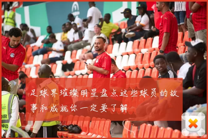 足球界璀璨明星盘点这些球员的故事和成就你一定要了解