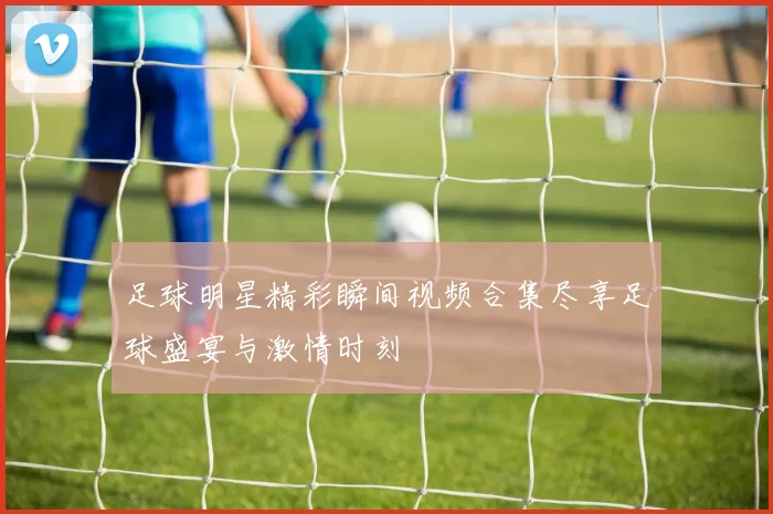 足球明星精彩瞬间视频合集尽享足球盛宴与激情时刻