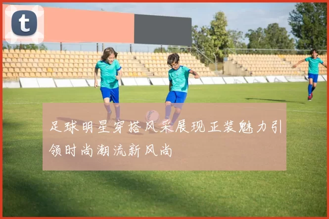 足球明星穿搭风采展现正装魅力引领时尚潮流新风尚