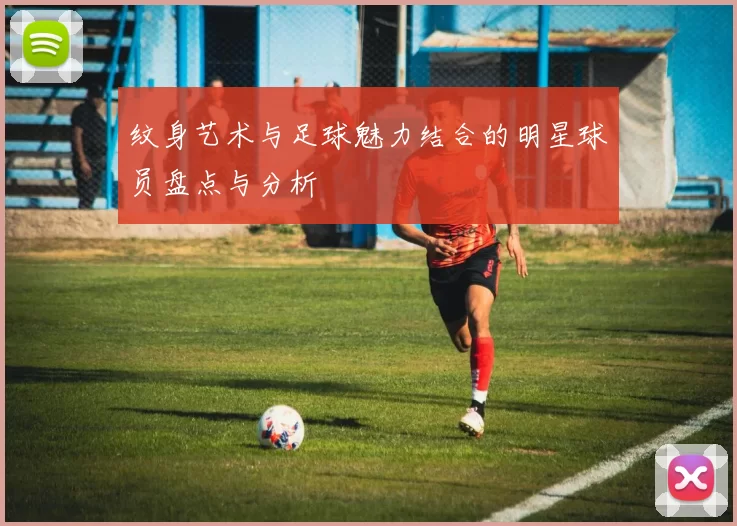 纹身艺术与足球魅力结合的明星球员盘点与分析