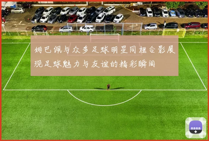 姆巴佩与众多足球明星同框合影展现足球魅力与友谊的精彩瞬间