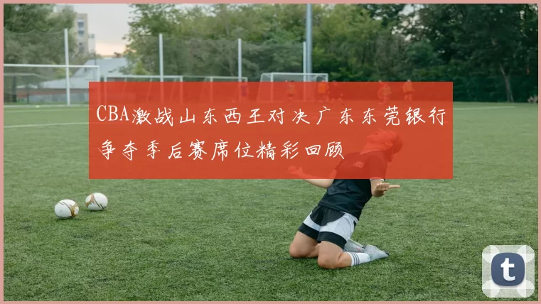 CBA激战山东西王对决广东东莞银行争夺季后赛席位精彩回顾