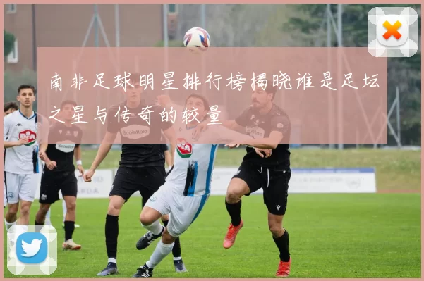 南非足球明星排行榜揭晓谁是足坛之星与传奇的较量
