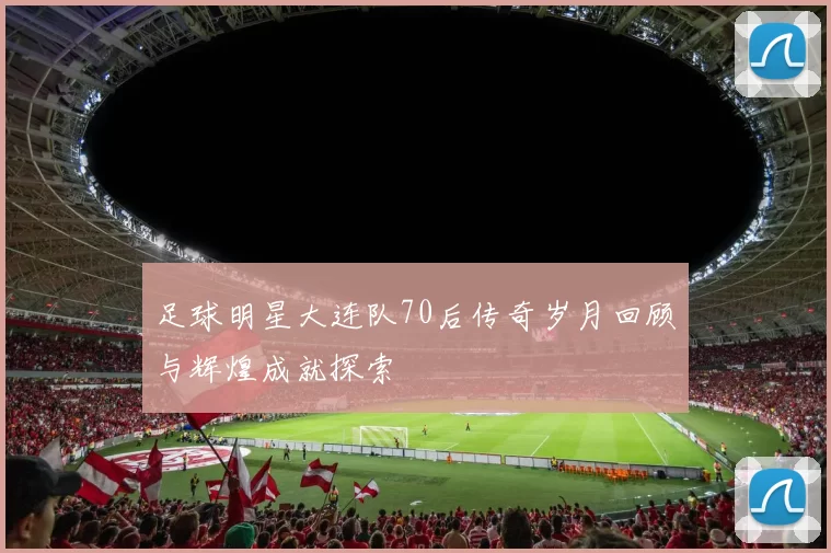 足球明星大连队70后传奇岁月回顾与辉煌成就探索