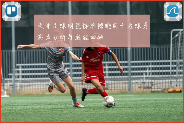 天津足球明星榜单揭晓前十名球员实力分析与成就回顾