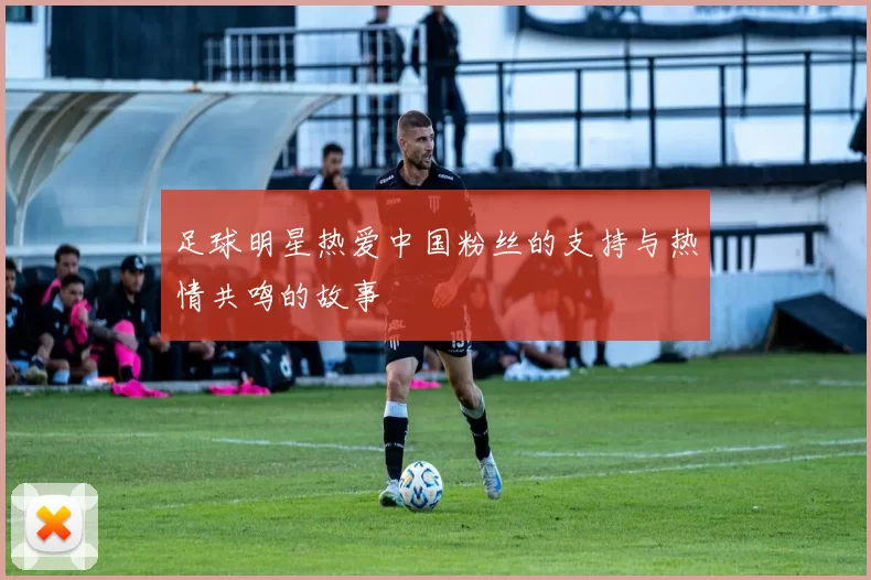 足球明星热爱中国粉丝的支持与热情共鸣的故事