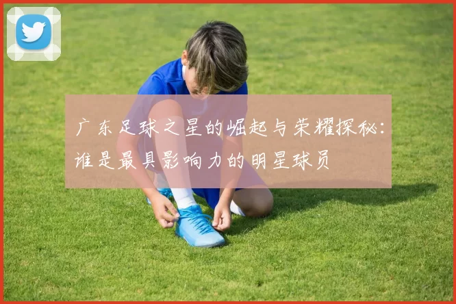 广东足球之星的崛起与荣耀探秘：谁是最具影响力的明星球员