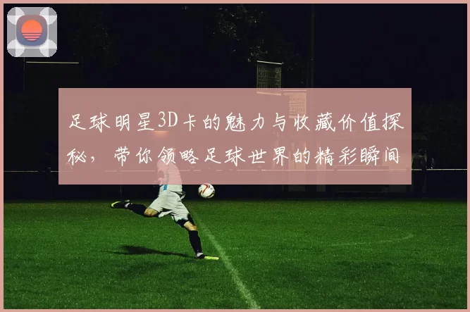足球明星3D卡的魅力与收藏价值探秘，带你领略足球世界的精彩瞬间