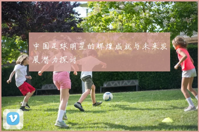 中国足球明星的辉煌成就与未来发展潜力探讨
