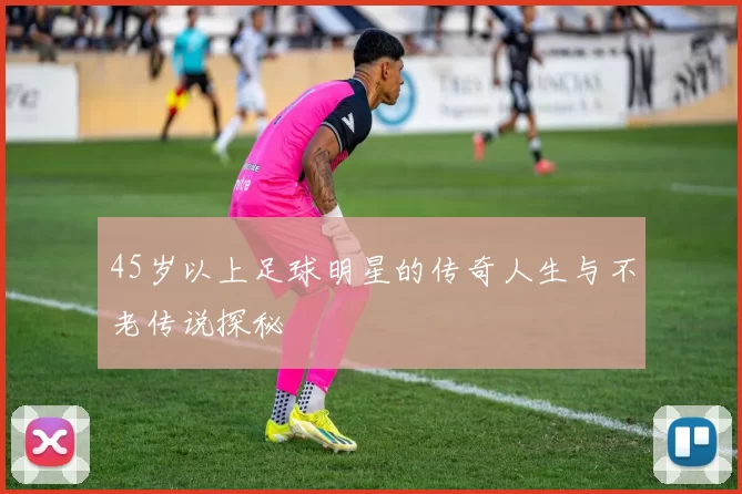 45岁以上足球明星的传奇人生与不老传说探秘