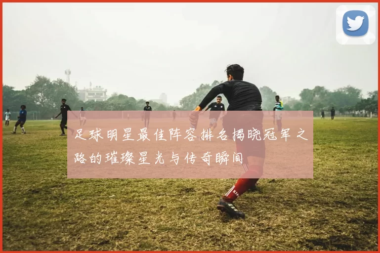 足球明星最佳阵容排名揭晓冠军之路的璀璨星光与传奇瞬间