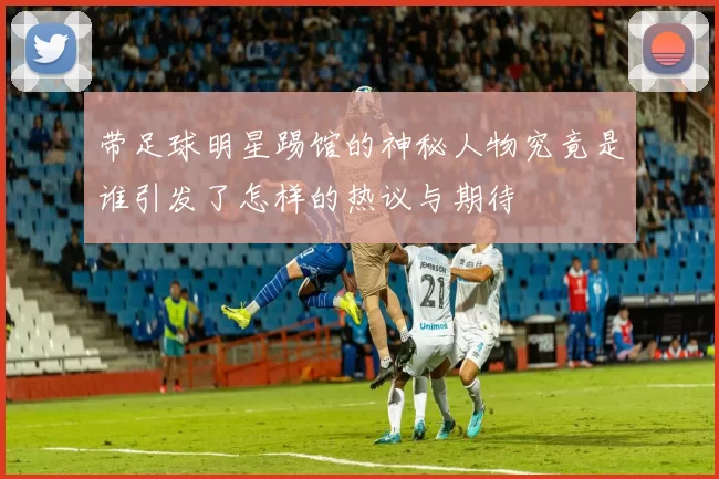 带足球明星踢馆的神秘人物究竟是谁引发了怎样的热议与期待