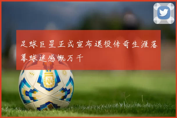 足球巨星正式宣布退役传奇生涯落幕球迷感慨万千