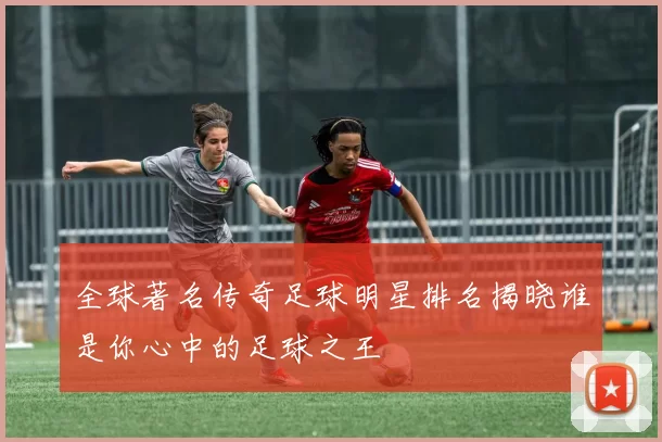 全球著名传奇足球明星排名揭晓谁是你心中的足球之王