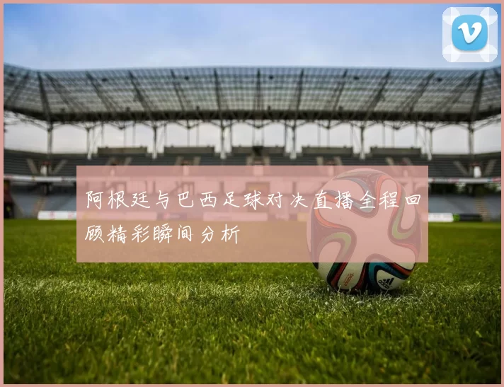 阿根廷与巴西足球对决直播全程回顾精彩瞬间分析