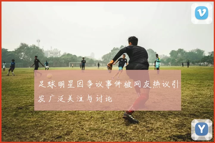 足球明星因争议事件被网友热议引发广泛关注与讨论