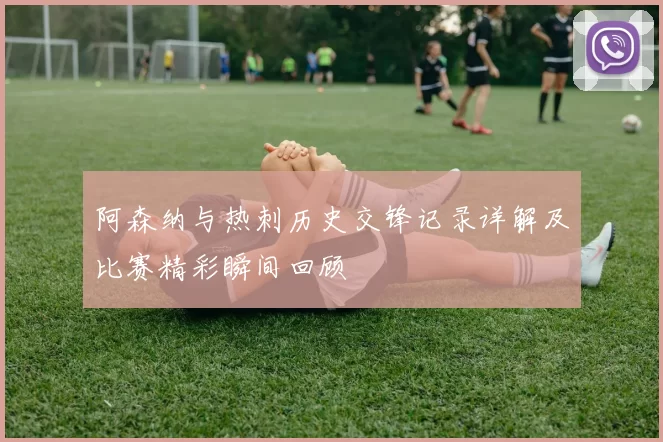 阿森纳与热刺历史交锋记录详解及比赛精彩瞬间回顾