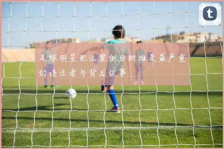 足球明星犯法案例分析谁是最严重的违法者与背后故事