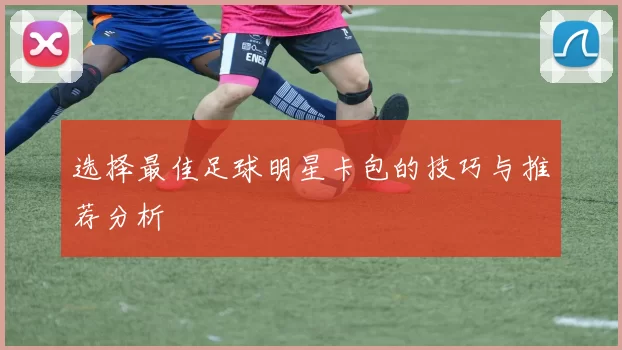 选择最佳足球明星卡包的技巧与推荐分析
