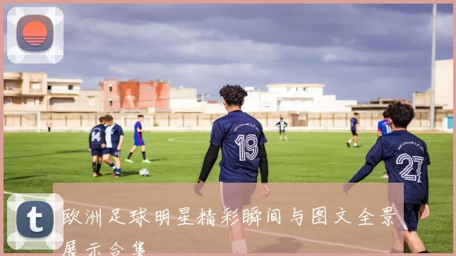 欧洲足球明星精彩瞬间与图文全景展示合集