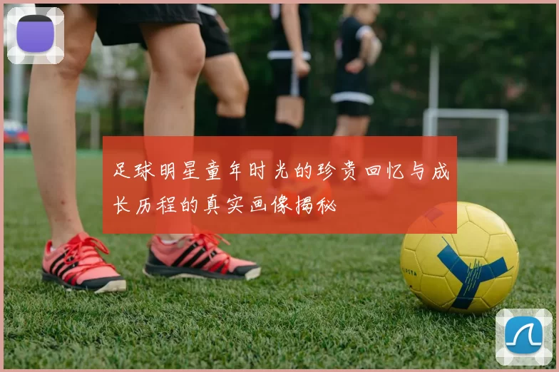 足球明星童年时光的珍贵回忆与成长历程的真实画像揭秘