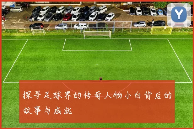 探寻足球界的传奇人物小白背后的故事与成就