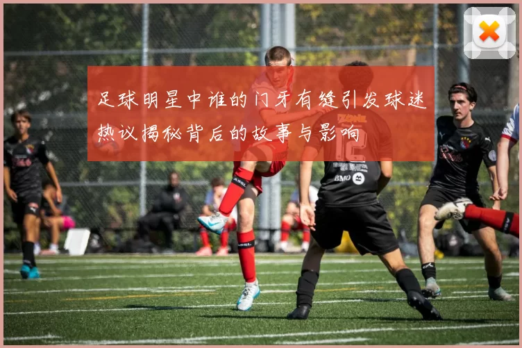 足球明星中谁的门牙有缝引发球迷热议揭秘背后的故事与影响