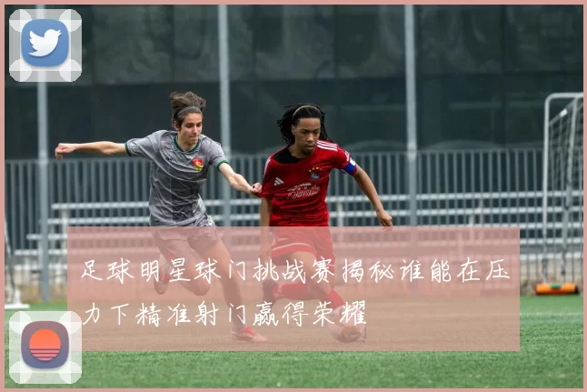 足球明星球门挑战赛揭秘谁能在压力下精准射门赢得荣耀