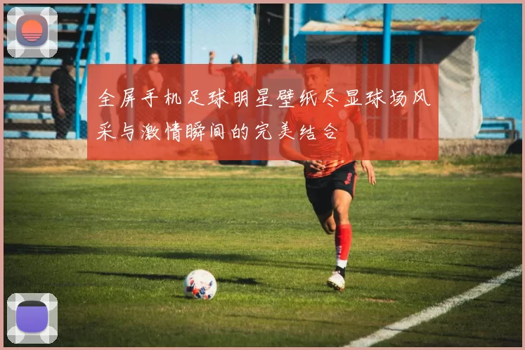 全屏手机足球明星壁纸尽显球场风采与激情瞬间的完美结合