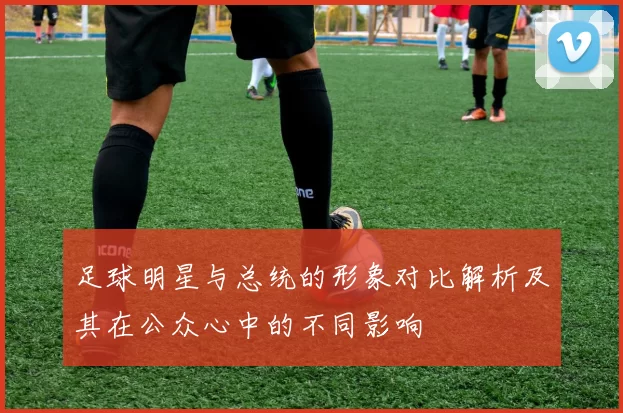 足球明星与总统的形象对比解析及其在公众心中的不同影响