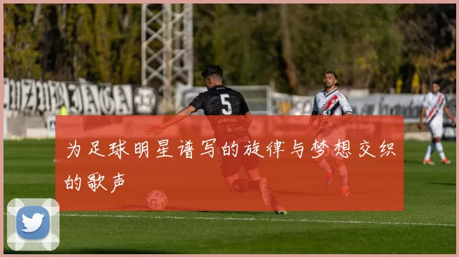 为足球明星谱写的旋律与梦想交织的歌声