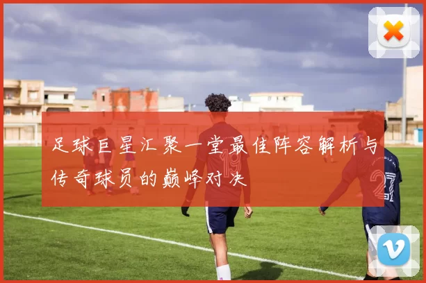足球巨星汇聚一堂最佳阵容解析与传奇球员的巅峰对决