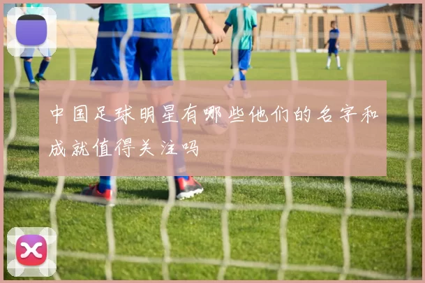 中国足球明星有哪些他们的名字和成就值得关注吗